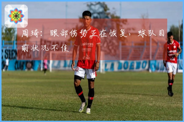 周琦：眼部伤势正在恢复，球队目前状况不佳