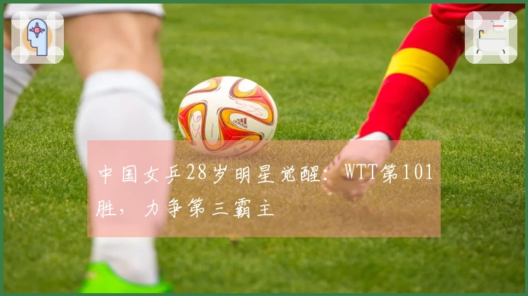 中国女乒28岁明星觉醒：WTT第101胜，力争第三霸主