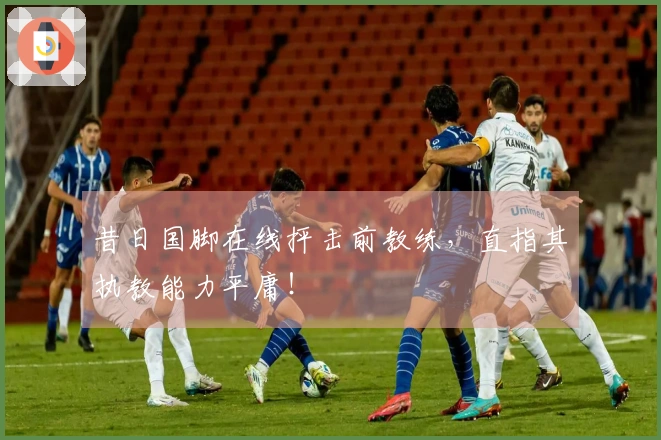 昔日国脚在线抨击前教练，直指其执教能力平庸！