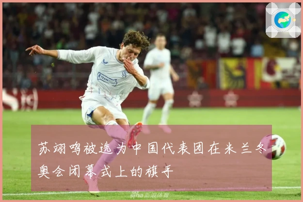 苏翊鸣被选为中国代表团在米兰冬奥会闭幕式上的旗手