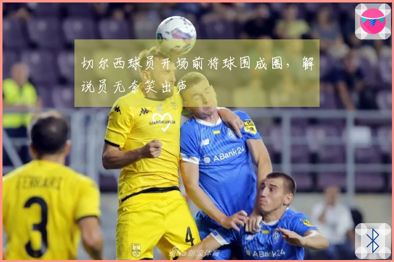 切尔西球员开场前将球围成圈，解说员无奈笑出声