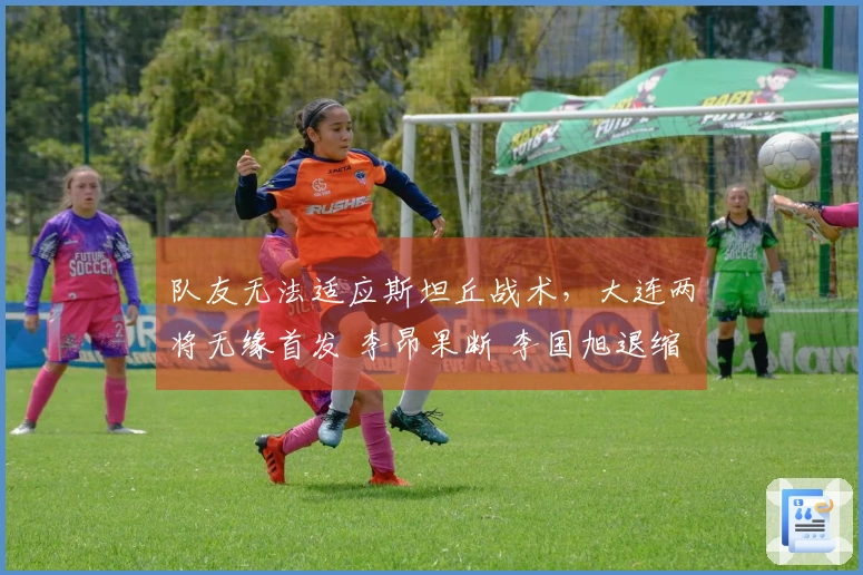 队友无法适应斯坦丘战术，大连两将无缘首发 李昂果断 李国旭退缩