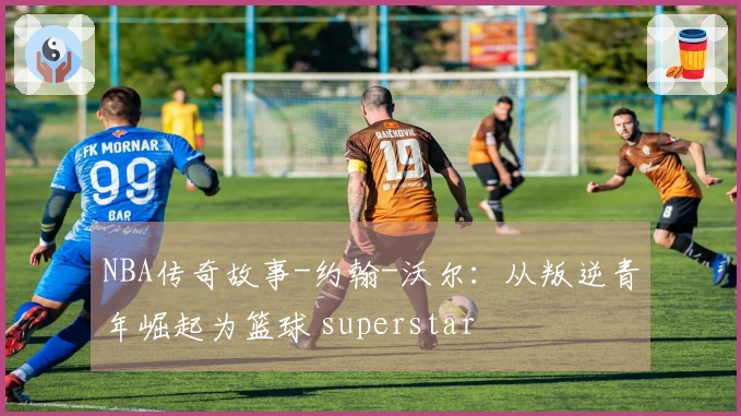 NBA传奇故事-约翰-沃尔：从叛逆青年崛起为篮球 superstar