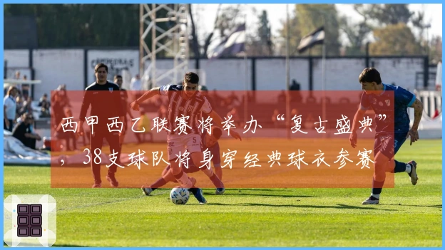 西甲西乙联赛将举办“复古盛典”，38支球队将身穿经典球衣参赛