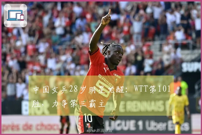 中国女乒28岁明星觉醒：WTT第101胜，力争第三霸主