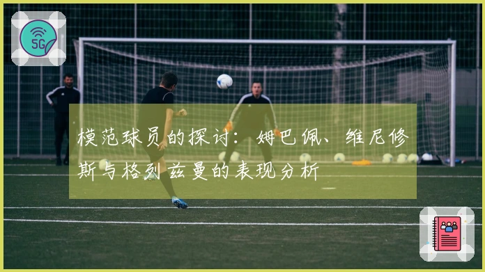 模范球员的探讨：姆巴佩、维尼修斯与格列兹曼的表现分析
