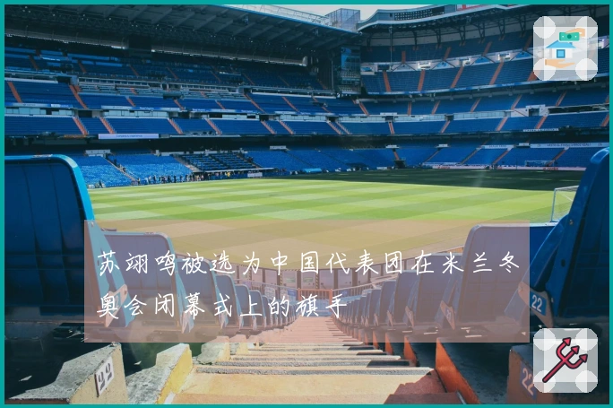 苏翊鸣被选为中国代表团在米兰冬奥会闭幕式上的旗手