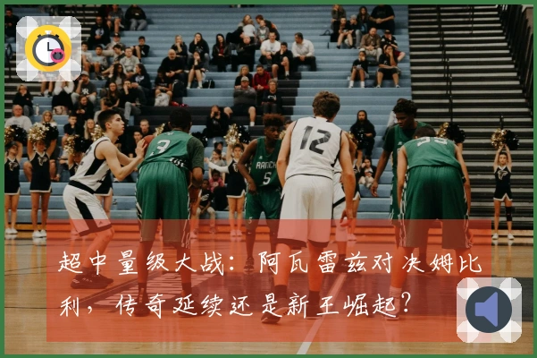 超中量级大战：阿瓦雷兹对决姆比利，传奇延续还是新王崛起？