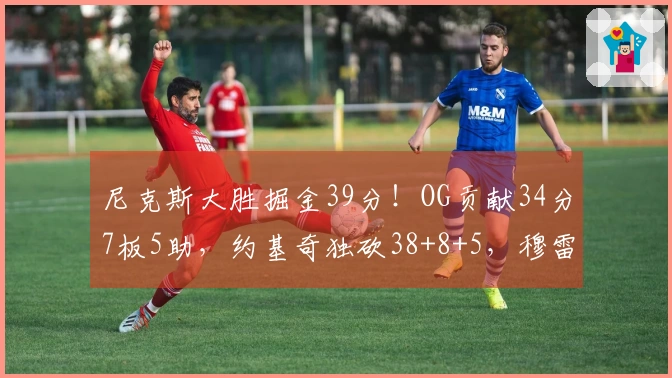 尼克斯大胜掘金39分！OG贡献34分7板5助，约基奇独砍38+8+5，穆雷因伤退场