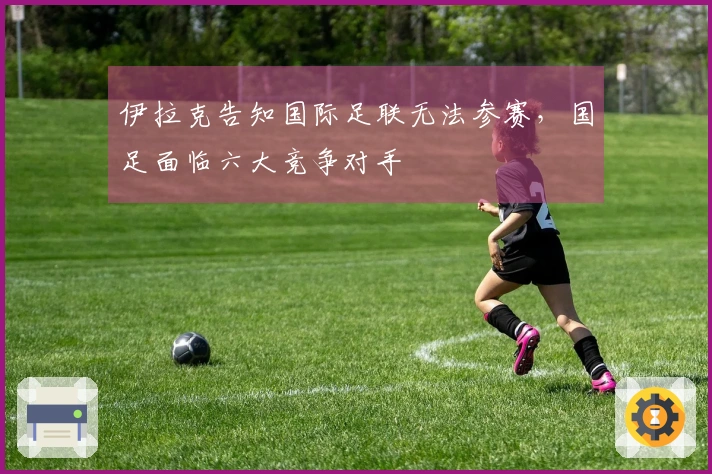 伊拉克告知国际足联无法参赛，国足面临六大竞争对手