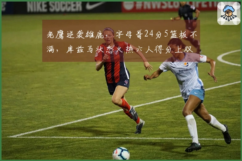 老鹰逆袭雄鹿，字母哥24分5篮板不满，库兹马状态火热六人得分上双