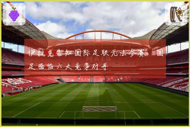 伊拉克告知国际足联无法参赛，国足面临六大竞争对手