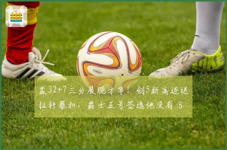 轰32+7三分展现才华！创5新高连送拉杆暴扣，爵士五号签选他没有亏损