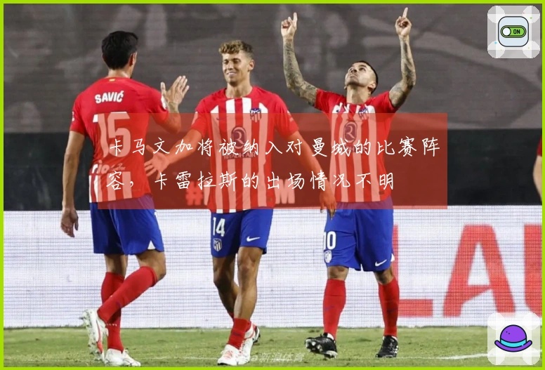 卡马文加将被纳入对曼城的比赛阵容，卡雷拉斯的出场情况不明