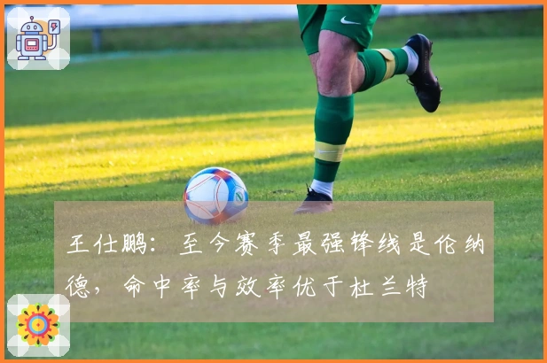 王仕鹏：至今赛季最强锋线是伦纳德，命中率与效率优于杜兰特