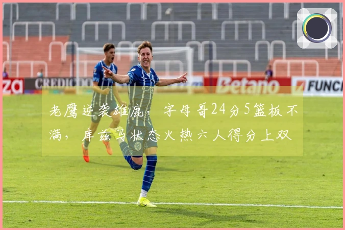 老鹰逆袭雄鹿，字母哥24分5篮板不满，库兹马状态火热六人得分上双